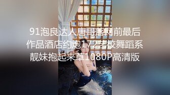 91泡良达人唐哥落网前最后作品酒店约炮172艺校舞蹈系靓妹抱起来草1080P高清版