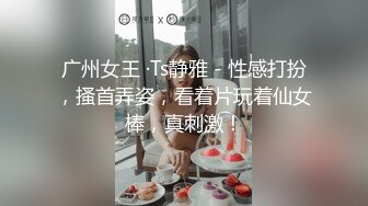 广州女王 ·Ts静雅 - 性感打扮，搔首弄姿，看着片玩着仙女棒，真刺激！