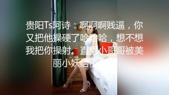 贵阳Ts阿诗：啊啊啊贱逼，你又把他操硬了哈哈哈，想不想我把你操射。直男小哥哥被美丽小妖给肏了！