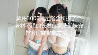 飘哥3000元足浴会所撩了个身材不错的长发良家洗脚妹宾馆开房啪啪非常精彩