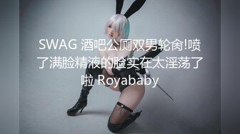 SWAG 酒吧公厕双男轮肏!喷了满脸精液的脸实在太淫荡了啦 Royababy