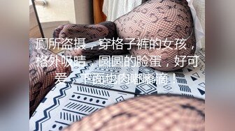 厕所盗摄，穿格子裤的女孩，格外吸晴，圆圆的脸蛋，好可爱，下面也肉嘟嘟滴！