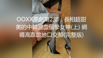 OOXX原創第2部：長相超甜美的中韓混血留學女神(上) 網襪高跟跪地口交顏(完整版)