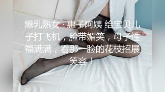 爆乳熟女 · 惠子阿姨 给宝贝儿子打飞机，脸带媚笑，母子性福满满，看那一脸的花枝招展笑容！