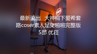 ஐ最新流出ஐ大神桐下爱希套路coser素人足交啪啪完整版5部 优菈