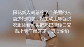 探花新人刘总约了个美丽的人妻少妇啪啪，好主动上床就脱衣服舔着乳头把鸡巴撸硬口交戴上套子就开干，真实偷怕