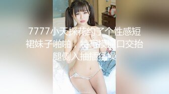 7777小天探花约了个性感短裙妹子啪啪，特写摸逼口交抬腿侧入抽插猛操