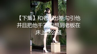 【下集】和老板出差,勾引他并且把他干了,没想到老板在床上这么骚