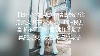 【极品少女淫趴】精致极品纹身美女共享妹夫 啊~啊~我要高潮不行了~ 操到出白浆了 真的好爽~反差尤物小婊子