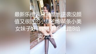 最新乐橙云欣赏屌丝逆袭没颜值又很肥的小胖约炮苗条小美女妹子好骚骑小胖腿上蹭B给卖力口交