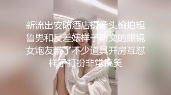 新流出安防酒店摄像头偷拍粗鲁男和反差婊样子斯文的眼镜女炮友带了不少道具开房互怼样子打扮非常搞笑