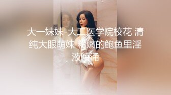 大一妹妹-大二医学院校花 清纯大眼萌妹 粉嫩的鲍鱼里淫液喷涌