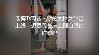 淄博Ts琦酱 - 你的大jb女仆已上线，想要我在床上翻白眼给你看吗