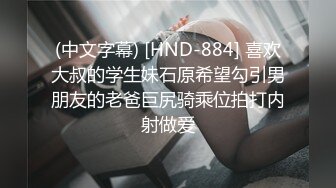 (中文字幕) [HND-884] 喜欢大叔的学生妹石原希望勾引男朋友的老爸巨尻骑乘位拍打内射做爱