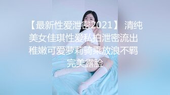 【最新性爱泄密2021】 清纯美女佳琪性爱私拍泄密流出 稚嫩可爱萝莉骑乘放浪不羁 完美露脸